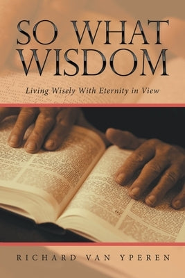 So What Wisdom: Living Wisely with Eternity in View by Yperen, Richard Van