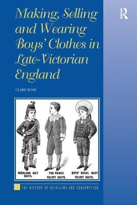 Making, Selling and Wearing Boys' Clothes in Late-Victorian: Sartorial Consumption in Britain 1880-1939 by Rose, Clare