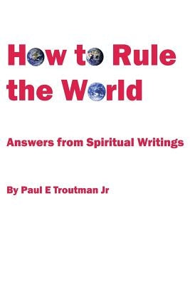 How to Rule the World: Answers from Spiritual Writings by Troutman, Paul E., Jr.