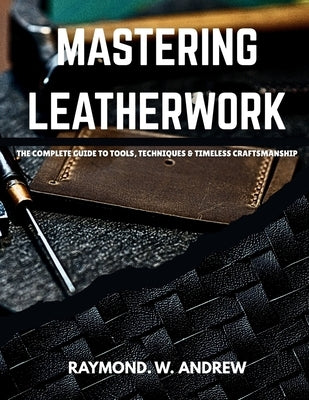 MASTERING LEATHERWORK The Complete Guide to Tools, Techniques & Timeless Craftsmanship by Andrew, Raymond W.