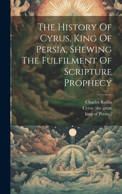 The History Of Cyrus, King Of Persia, Shewing The Fulfilment Of Scripture Prophecy by Rollin, Charles