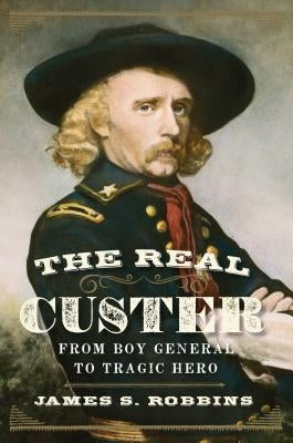 The Real Custer: From Boy General to Tragic Hero by Robbins, James S.