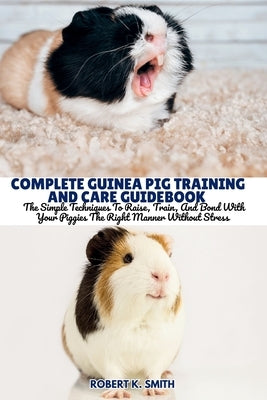 Complete Guinea Pig Training and Care Guidebook: The Simple Techniques To Raise, Train, And Bond With Your Piggies The Right Manner Without Stress by Smith, Robert K.