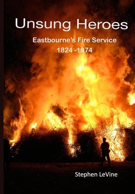 Unsung Heroes: Eastbourne's Fire Service 1824 - 1974 by Gordon, Kevin