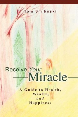 Receive Your Miracle: A Guide to Health, Wealth, and Happiness by Smikoski, Tom