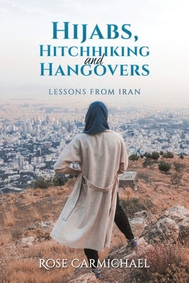 Hijabs, Hitchhiking and Hangovers: Lessons from Iran by Carmichael, Rose