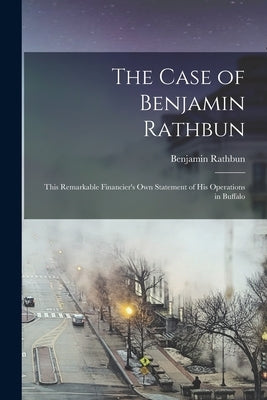 The Case of Benjamin Rathbun; This Remarkable Financier's own Statement of his Operations in Buffalo by Benjamin, Rathbun
