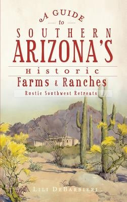 A Guide to Southern Arizona's Historic Farms & Ranches: Rustic Southwest Retreats by Debarbieri, Lili