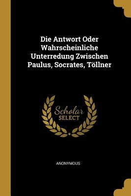 Die Antwort Oder Wahrscheinliche Unterredung Zwischen Paulus, Socrates, Töllner by Anonymous