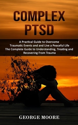 Complex PTSD: A Practical Guide to Overcome Traumatic Events and and Live a Peaceful Life (The Complete Guide to Understanding, Trea by Moore, George