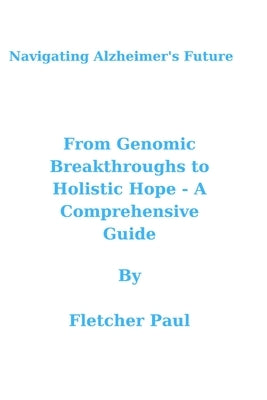 Navigating Alzheimer's Future: From Genomic Breakthroughs to Holistic Hope - A Comprehensive Guide by Paul, Fletcher