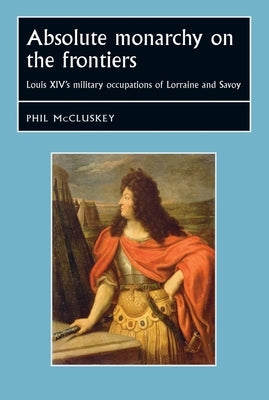 Absolute Monarchy on the Frontiers CB: Louis Xivs Military Occupations of Lorraine and Savoy by McCluskey, Phil