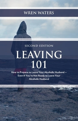 Leaving 101: How To Prepare To Leave Your Alcoholic Husband - Even If You're Not Ready To Leave Your Alcoholic Husband by Waters, Wren