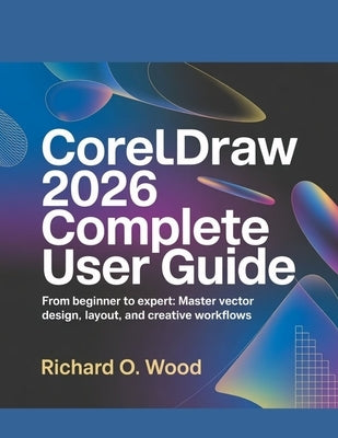 CorelDRAW 2026 Complete User Guide: From Beginner to Expert: Master Vector Design, Layout, and Creative Workflows by Wood, Richard O.