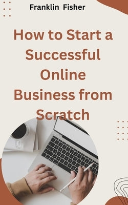 How to Start a Successful Online Business from Scratch by Fisher, Franklin