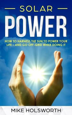 Solar Power: How to Harness the Sun to Power Your Life - And Go Off-Grid While Doing It by Holsworth, Mike