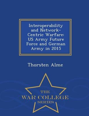 Interoperability and Network-Centric Warfare: US Army Future Force and German Army in 2015 - War College Series by Alme, Thorsten
