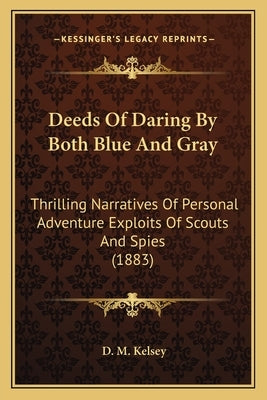 Deeds Of Daring By Both Blue And Gray: Thrilling Narratives Of Personal Adventure Exploits Of Scouts And Spies (1883) by Kelsey, D. M.