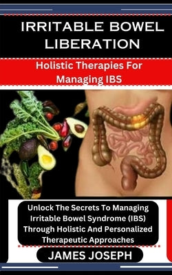 Irritable Bowel Liberation: Holistic Therapies For Managing IBS: Unlock The Secrets To Managing Irritable Bowel Syndrome (IBS) Through Holistic An by Joseph, James