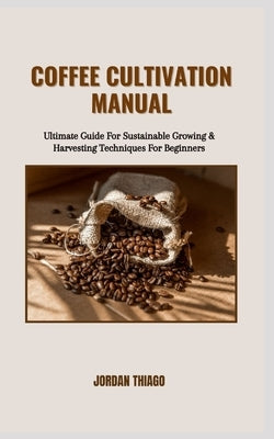 Coffee Cultivation Manual: Ultimate Guide For Sustainable Growing & Harvesting Techniques For Beginners by Thiago, Jordan