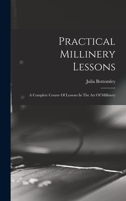 Practical Millinery Lessons: A Complete Course Of Lessons In The Art Of Millinery by Bottomley, Julia