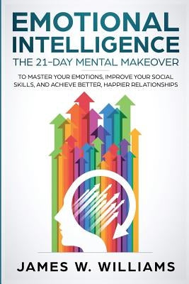 Emotional Intelligence: The 21-Day Mental Makeover to Master Your Emotions, Improve Your Social Skills, and Achieve Better, Happier Relationsh by Williams, James W.