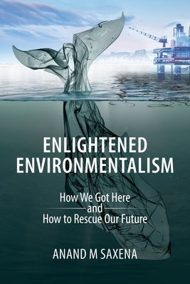 Enlightened Environmentalism: How We Got Here and How to Rescue Our Future by Saxena, Anand