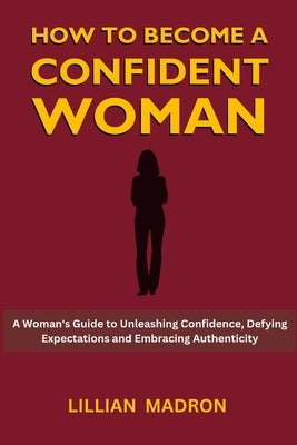 How to Become a Confident Woman: A Woman's Guide to Unleashing Confidence, Defying Expectations and Embracing Authenticity by Madron, Lillian