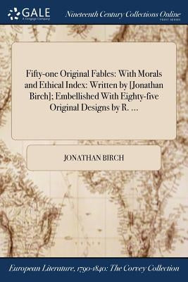 Fifty-one Original Fables: With Morals and Ethical Index: Written by [Jonathan Birch]; Embellished With Eighty-five Original Designs by R. ... by Birch, Jonathan