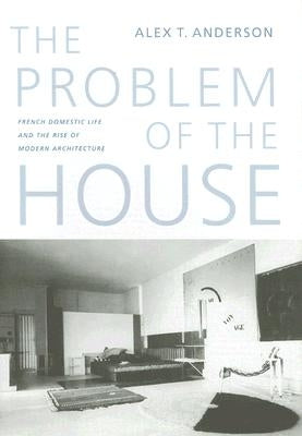 The Problem of the House: French Domestic Life and the Rise of Modern Architecture by Anderson, Alex Thomas