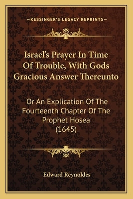 Israel's Prayer In Time Of Trouble, With Gods Gracious Answer Thereunto: Or An Explication Of The Fourteenth Chapter Of The Prophet Hosea (1645) by Reynoldes, Edward