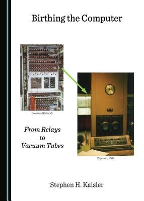 Birthing the Computer: From Relays to Vacuum Tubes by Kaisler, Stephen H.