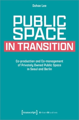 Public Space in Transition: Co-Production and Co-Management of Privately Owned Public Space in Seoul and Berlin by Lee, Dahae