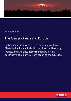 The Armies of Asia and Europe: Embracing official reports on the armies of Japan, China, India, Persia, Italy, Russia, Austria, Germany, France, and E by Upton, Emory