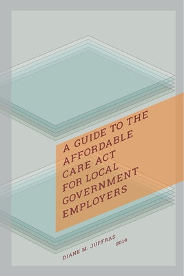 A Guide to the Affordable Care ACT for Local Government Employers by Juffras, Diane M.