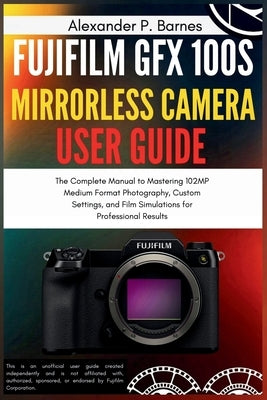 Fujifilm GFX 100S Mirrorless Camera User Guide: The Complete Manual to Mastering 102MP Medium Format Photography, Custom Settings, and Film Simulation by Barnes, Alexander P.