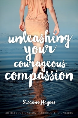 Unleashing Your Courageous Compassion: 40 Reflections on Rescuing the Unborn by Maynes, Susanne