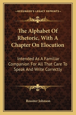 The Alphabet of Rhetoric, with a Chapter on Elocution: Intended as a Familiar Companion for All That Care to Speak and Write Correctly by Johnson, Rossiter
