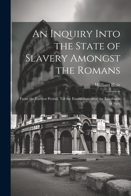 An Inquiry Into the State of Slavery Amongst the Romans: From the Earliest Period, Till the Establishment of the Lombards in Italy by Blair, William