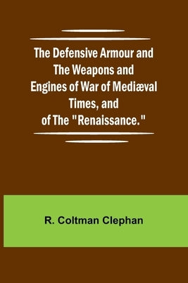 The Defensive Armour And The Weapons And Engines Of War Of Medi val Times, And Of The "Renaissance." by Coltman Clephan, R.