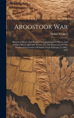 Aroostook War: Historical Sketch And Roster Of Commissioned Officers And Enlisted Men Called Into Service For The Protection Of The N by Council, Maine