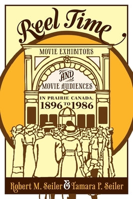 Reel Time: Movie Exhibitors and Movie Audiences in Prairie Canada, 1896 to 1986 by Seiler, Robert M.