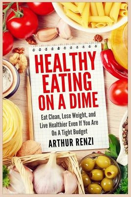 Healthy Eating on a Dime: Eat Clean, Lose Weight, and Live Healthier Even If You Are On A Tight Budget by Renzi, Arthur