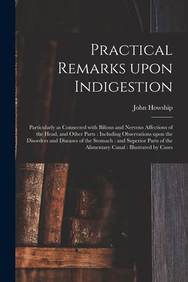 Practical Remarks Upon Indigestion: Particularly as Connected With Bilious and Nervous Affections of the Head, and Other Parts: Including Observations by Howship, John