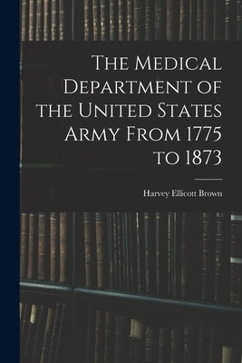 The Medical Department of the United States Army From 1775 to 1873 by Brown, Harvey Ellicott