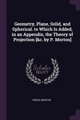 Geometry, Plane, Solid, and Spherical. to Which Is Added, in an Appendix, the Theory of Projection [&c. by P. Morton] by Morton, Pierce