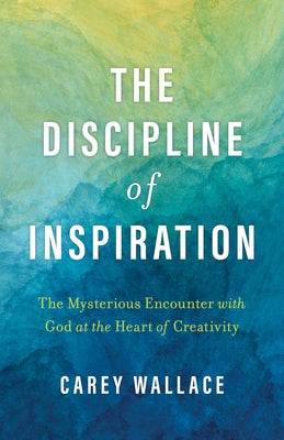 The Discipline of Inspiration: The Mysterious Encounter with God at the Heart of Creativity by Wallace, Carey