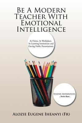 Be A Modern Teacher With Emotional Intelligence: At Home, At Workplace, In Learning Institutions and During Public Presentations. by Iheanyi (Fr), Alozie Eugene