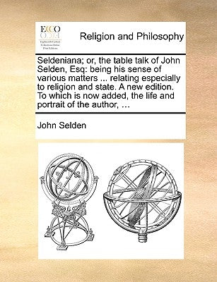 Seldeniana; Or, the Table Talk of John Selden, Esq: Being His Sense of Various Matters ... Relating Especially to Religion and State. a New Edition. t by Selden, John