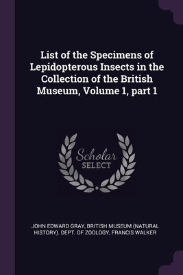 List of the Specimens of Lepidopterous Insects in the Collection of the British Museum, Volume 1, part 1 by Gray, John Edward